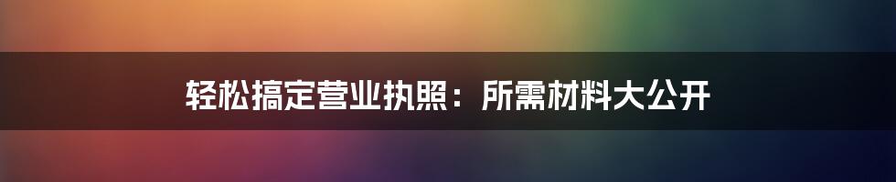 轻松搞定营业执照:所需材料大公开
