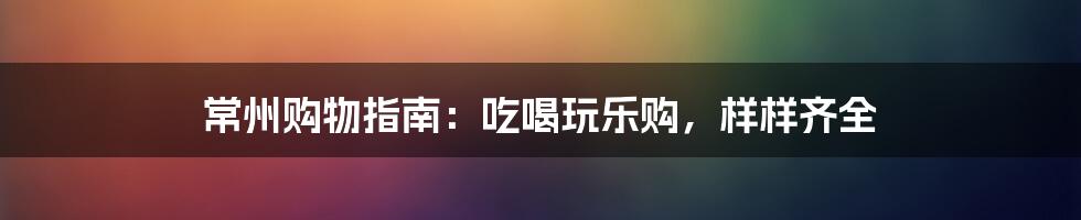 常州购物指南:吃喝玩乐购,样样齐全