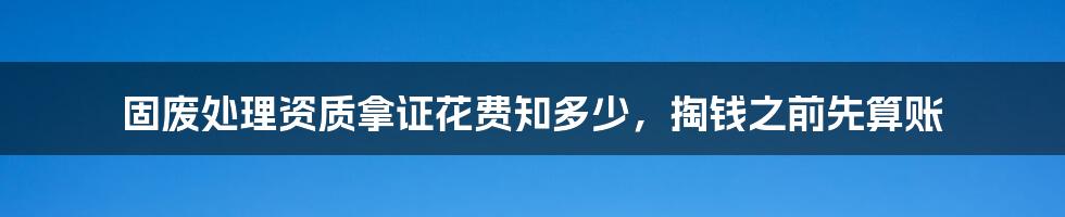 固废处理资质拿证花费知多少,掏钱之前先算账