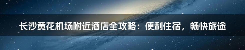 长沙黄花机场附近酒店全攻略：便利住宿，畅快旅途