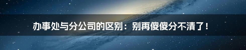 办事处与分公司的区别:别再傻傻分不清了!