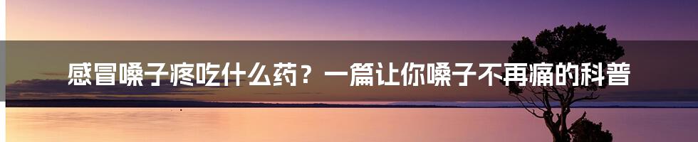 感冒嗓子疼吃什么药？一篇让你嗓子不再痛的科普