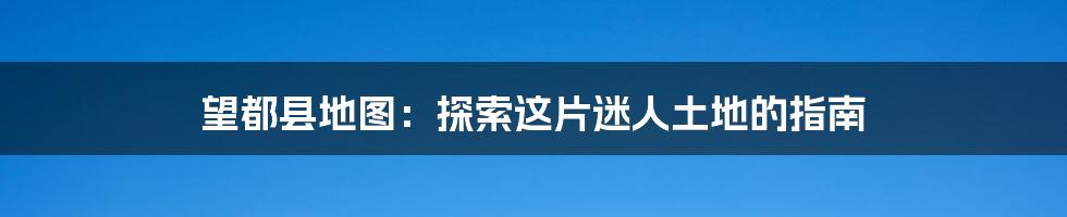望都县地图:探索这片迷人土地的指南