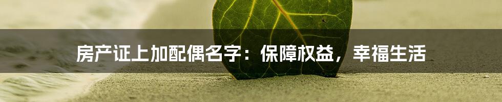 房产证上加配偶名字:保障权益,幸福生活