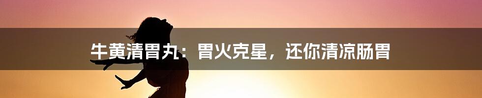 牛黄清胃丸：胃火克星，还你清凉肠胃