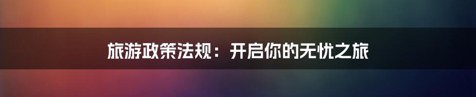 旅游政策法规：开启你的无忧之旅