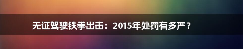 无证驾驶铁拳出击:2015年处罚有多严?