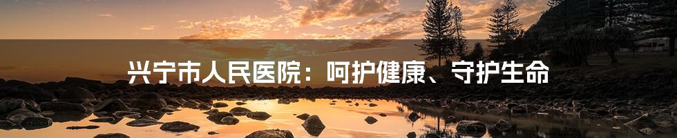 兴宁市人民医院:呵护健康、守护生命