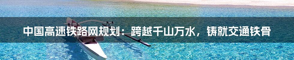中国高速铁路网规划:跨越千山万水,铸就交通铁骨