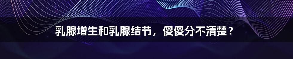 乳腺增生和乳腺结节,傻傻分不清楚?