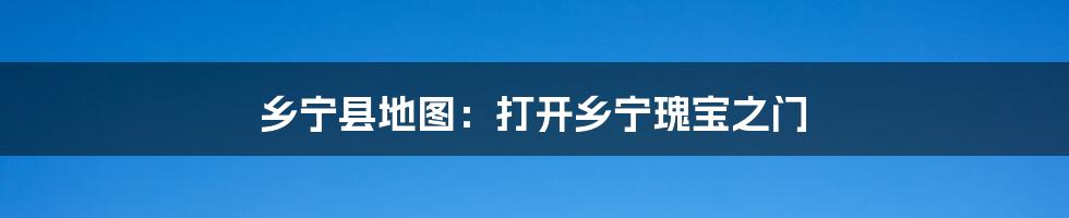乡宁县地图:打开乡宁瑰宝之门