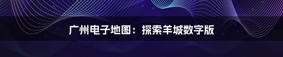广州电子地图：探索羊城数字版