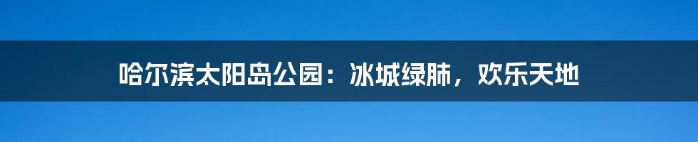 哈尔滨太阳岛公园:冰城绿肺,欢乐天地