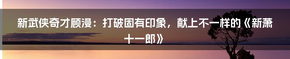 新武侠奇才顾漫:打破固有印象,献上不一样的《新萧十一郎》