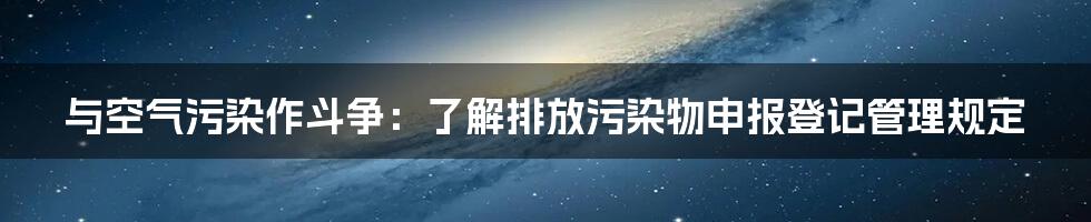 与空气污染作斗争:了解排放污染物申报登记管理规定