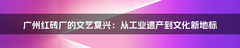 广州红砖厂的文艺复兴：从工业遗产到文化新地标