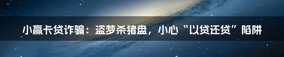 小赢卡贷诈骗:盗梦杀猪盘,小心“以贷还贷”陷阱