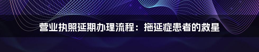 营业执照延期办理流程:拖延症患者的救星