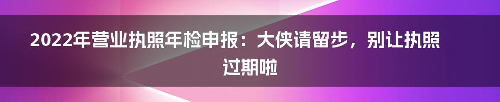 2022年营业执照年检申报:大侠请留步,别让执照过期啦