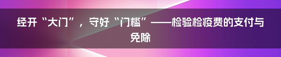 经开“大门”,守好“门槛”——检验检疫费的支付与免除