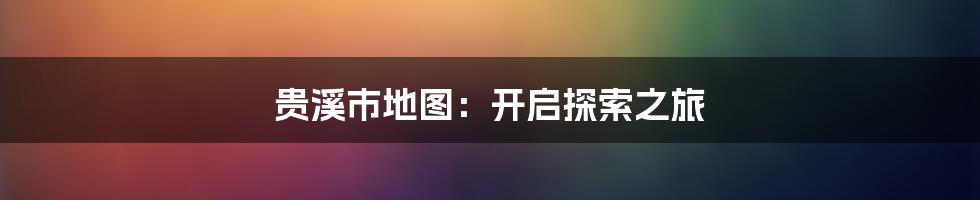 贵溪市地图:开启探索之旅
