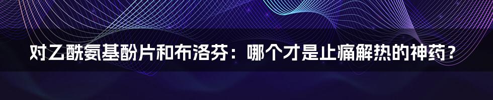 对乙酰氨基酚片和布洛芬:哪个才是止痛解热的神药?