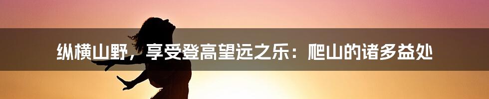 纵横山野，享受登高望远之乐：爬山的诸多益处