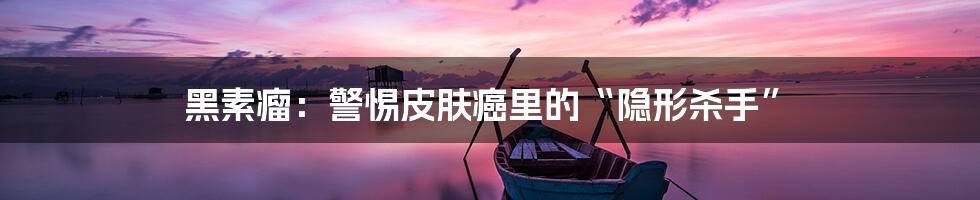 黑素瘤:警惕皮肤癌里的“隐形杀手”