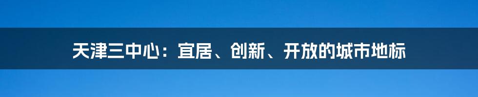 天津三中心:宜居、创新、开放的城市地标