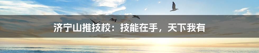 济宁山推技校：技能在手，天下我有
