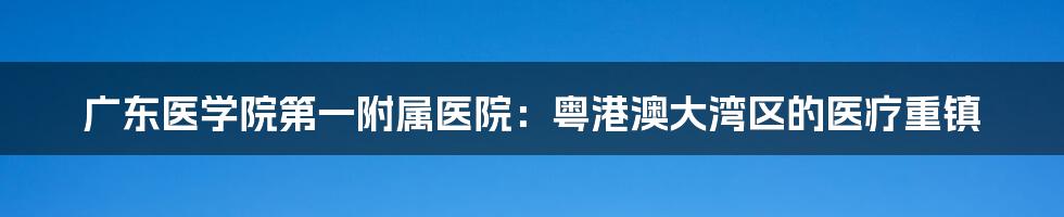 广东医学院第一附属医院:粤港澳大湾区的医疗重镇