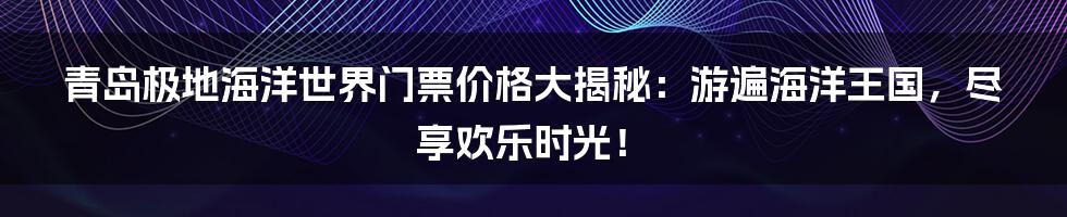 青岛极地海洋世界门票价格大揭秘：游遍海洋王国，尽享欢乐时光！