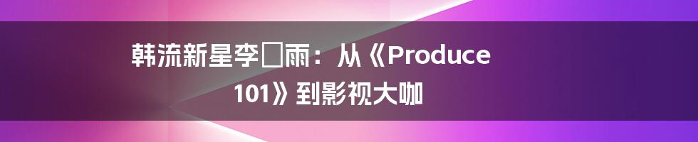 韩流新星李玹雨:从《Produce 101》到影视大咖