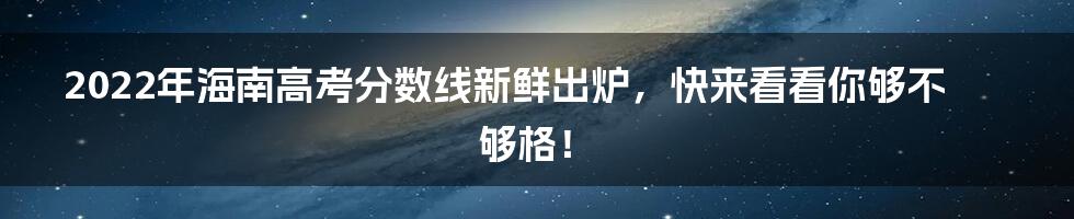 2022年海南高考分数线新鲜出炉，快来看看你够不够格！