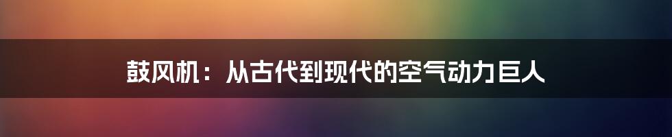 鼓风机:从古代到现代的空气动力巨人