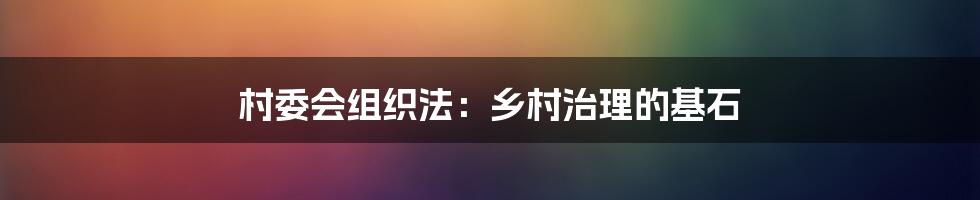 村委会组织法:乡村治理的基石