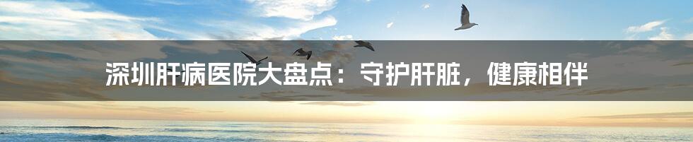 深圳肝病医院大盘点:守护肝脏,健康相伴