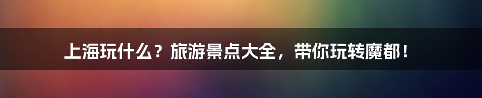 上海玩什么?旅游景点大全,带你玩转魔都!