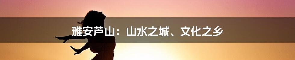 雅安芦山:山水之城、文化之乡