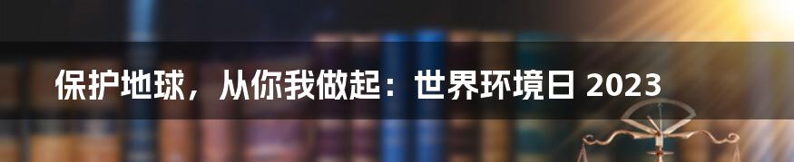 保护地球,从你我做起:世界环境日 2023
