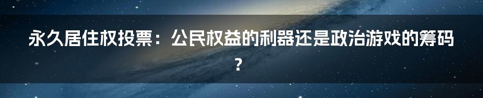 永久居住权投票:公民权益的利器还是政治游戏的筹码?