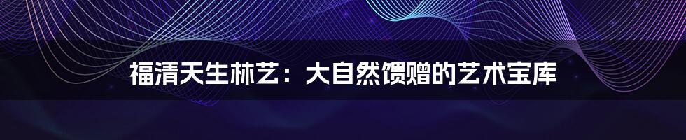 福清天生林艺:大自然馈赠的艺术宝库