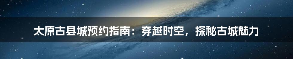 太原古县城预约指南:穿越时空,探秘古城魅力