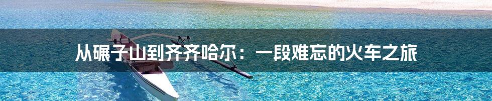从碾子山到齐齐哈尔：一段难忘的火车之旅
