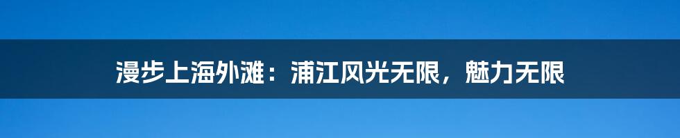 漫步上海外滩：浦江风光无限，魅力无限
