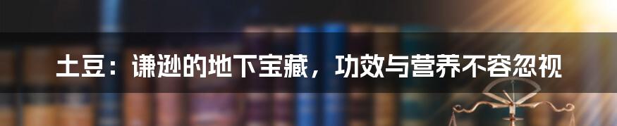 土豆:谦逊的地下宝藏,功效与营养不容忽视