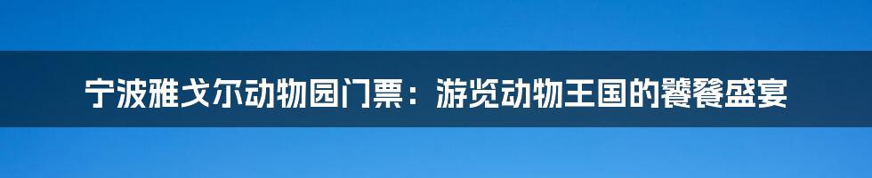 宁波雅戈尔动物园门票:游览动物王国的饕餮盛宴