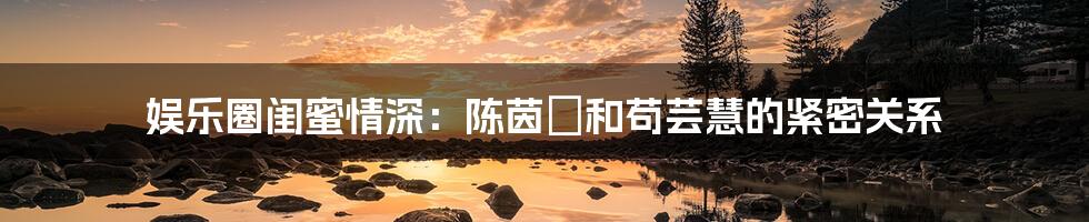 娱乐圈闺蜜情深:陈茵媺和苟芸慧的紧密关系
