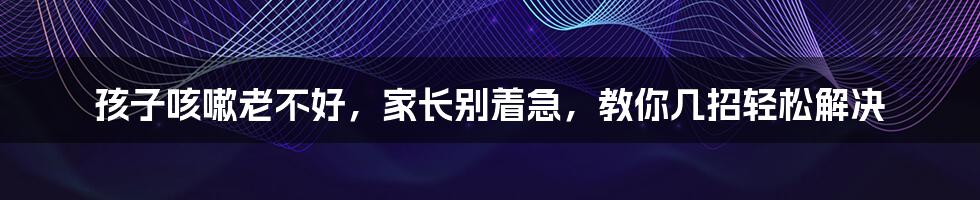孩子咳嗽老不好,家长别着急,教你几招轻松解决