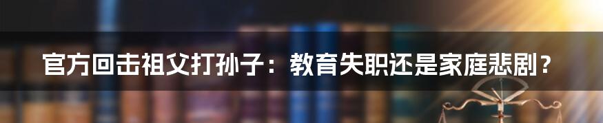 官方回击祖父打孙子:教育失职还是家庭悲剧?
